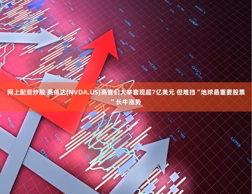 网上配资炒股 英伟达(NVDA.US)高管们大举套现超7亿美元 但难挡“地球最重要股票”长牛涨势