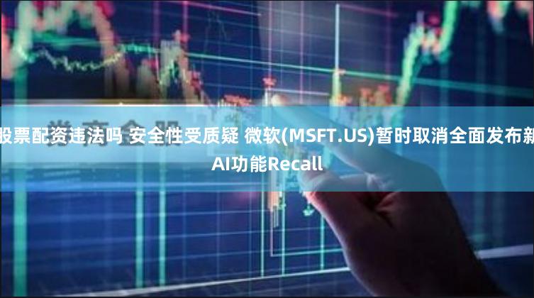 股票配资违法吗 安全性受质疑 微软(MSFT.US)暂时取消全面发布新AI功能Recall