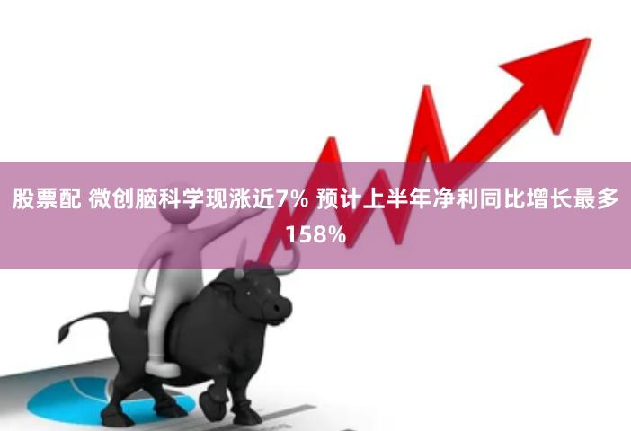 股票配 微创脑科学现涨近7% 预计上半年净利同比增长最多158%