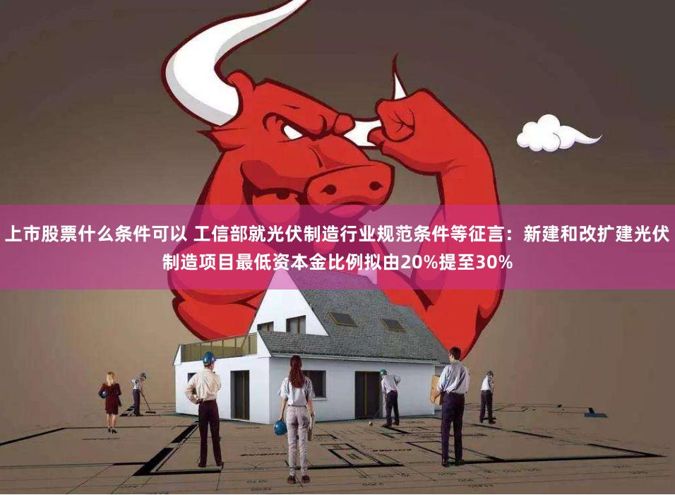 上市股票什么条件可以 工信部就光伏制造行业规范条件等征言：新建和改扩建光伏制造项目最低资本金比例拟由20%提至30%