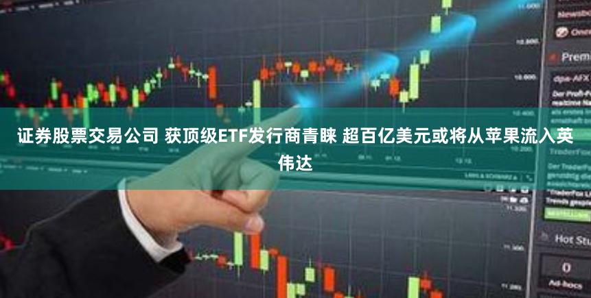 证券股票交易公司 获顶级ETF发行商青睐 超百亿美元或将从苹果流入英伟达