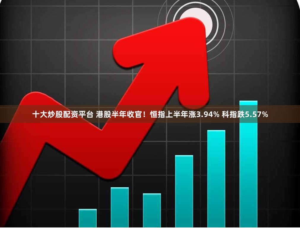 十大炒股配资平台 港股半年收官！恒指上半年涨3.94% 科指跌5.57%