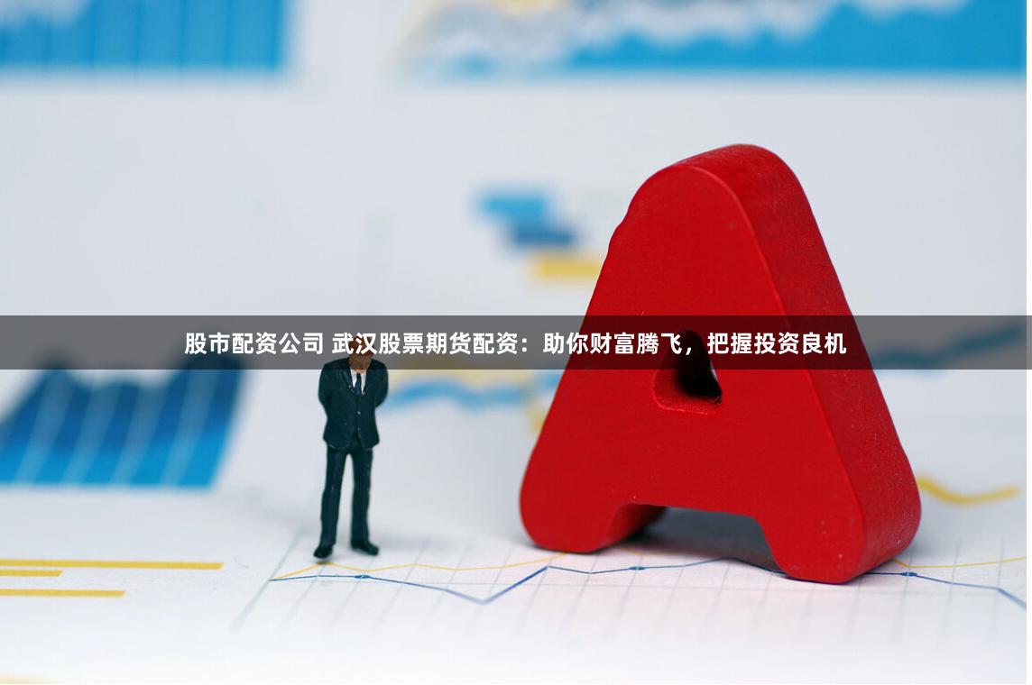 股市配资公司 武汉股票期货配资:助你财富腾飞,把握投资良机