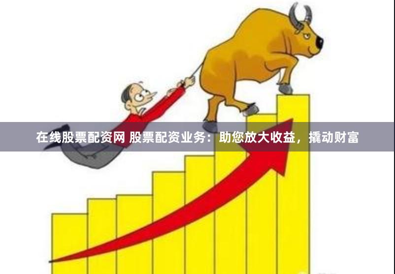 在线股票配资网 股票配资业务:助您放大收益,撬动财富