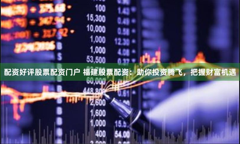 配资好评股票配资门户 福建股票配资:助你投资腾飞,把握财富机遇