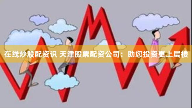 在线炒股配资识 天津股票配资公司:助您投资更上层楼